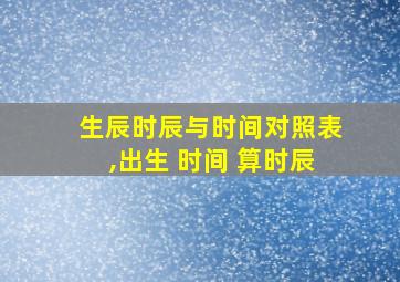 生辰时辰与时间对照表,出生 时间 算时辰